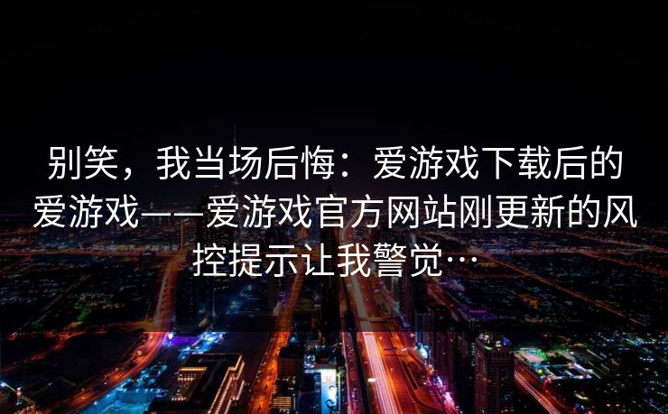 别笑，我当场后悔：爱游戏下载后的爱游戏——爱游戏官方网站刚更新的风控提示让我警觉…